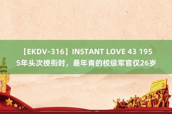 【EKDV-316】INSTANT LOVE 43 1955年头次授衔时，最年青的校级军官仅26岁