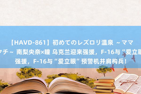 【HAVD-861】初めてのレズロリ温泉 ～ママには内緒のネコとタチ～ 南梨央奈×瞳 乌克兰迎来强援，F-16与“爱立眼”预警机并肩构兵！