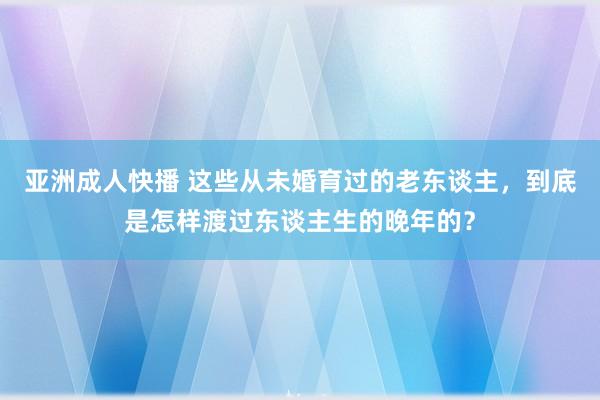 亚洲成人快播 这些从未婚育过的老东谈主，到底是怎样渡过东谈主生的晚年的？