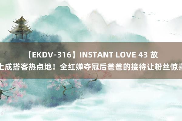 【EKDV-316】INSTANT LOVE 43 故土成搭客热点地！全红婵夺冠后爸爸的接待让粉丝惊喜