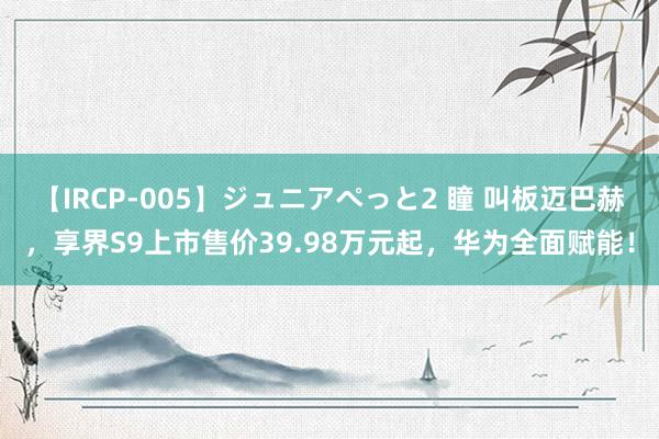 【IRCP-005】ジュニアぺっと2 瞳 叫板迈巴赫，享界S9上市售价39.98万元起，华为全面赋能！