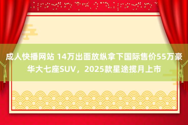 成人快播网站 14万出面放纵拿下国际售价55万豪华大七座SUV，2025款星途揽月上市