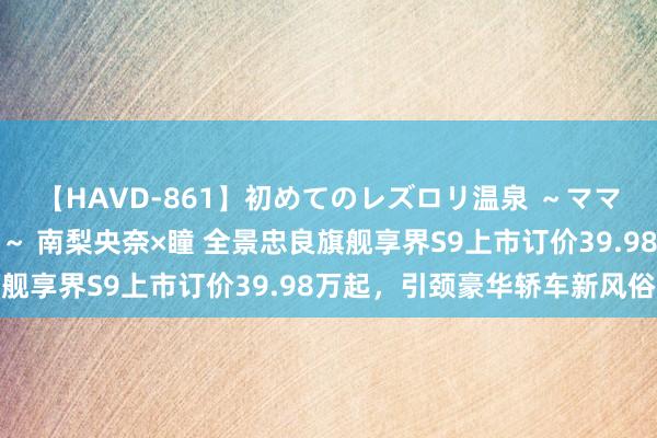 【HAVD-861】初めてのレズロリ温泉 ～ママには内緒のネコとタチ～ 南梨央奈×瞳 全景忠良旗舰享界S9上市订价39.98万起，引颈豪华轿车新风俗