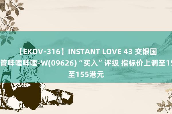 【EKDV-316】INSTANT LOVE 43 交银国外：保管哔哩哔哩-W(09626)“买入”评级 指标价上调至155港元