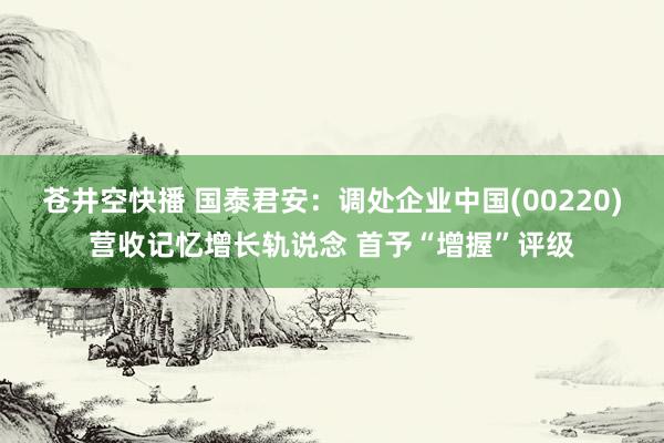 苍井空快播 国泰君安：调处企业中国(00220)营收记忆增长轨说念 首予“增握”评级