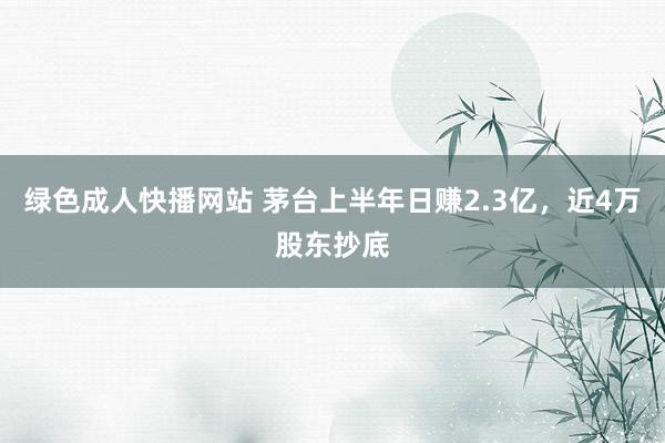 绿色成人快播网站 茅台上半年日赚2.3亿，近4万股东抄底