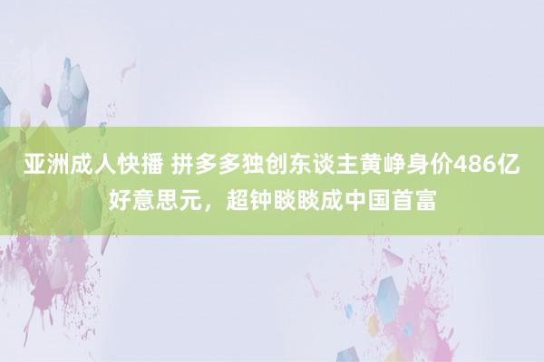 亚洲成人快播 拼多多独创东谈主黄峥身价486亿好意思元，超钟睒睒成中国首富