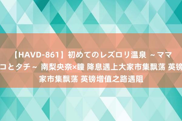 【HAVD-861】初めてのレズロリ温泉 ～ママには内緒のネコとタチ～ 南梨央奈×瞳 降息遇上大家市集飘荡 英镑增值之路遇阻