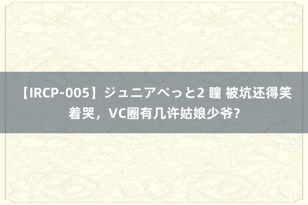 【IRCP-005】ジュニアぺっと2 瞳 被坑还得笑着哭，VC圈有几许姑娘少爷？