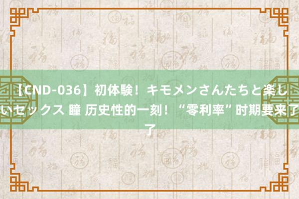 【CND-036】初体験！キモメンさんたちと楽しいセックス 瞳 历史性的一刻！“零利率”时期要来了