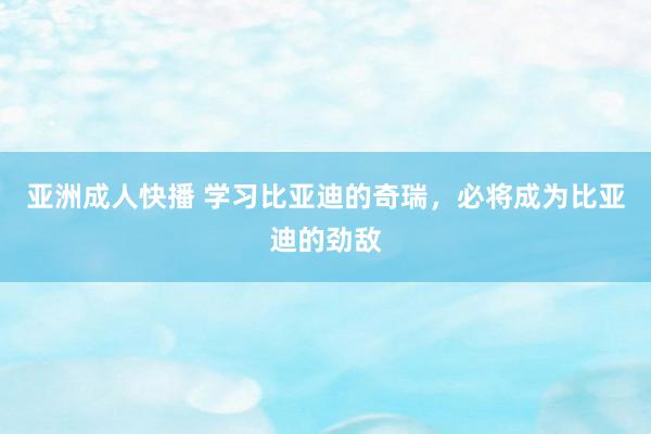 亚洲成人快播 学习比亚迪的奇瑞，必将成为比亚迪的劲敌