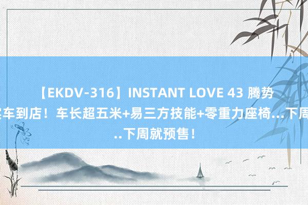 【EKDV-316】INSTANT LOVE 43 腾势Z9 GT实车到店！车长超五米+易三方技能+零重力座椅...下周就预售！