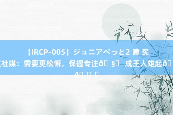 【IRCP-005】ジュニアぺっと2 瞳 买提江社媒：需要更松懈，保握专注? 成王人雄起?