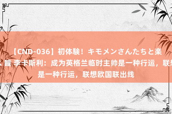 【CND-036】初体験！キモメンさんたちと楽しいセックス 瞳 李卡斯利：成为英格兰临时主帅是一种行运，联想欧国联出线