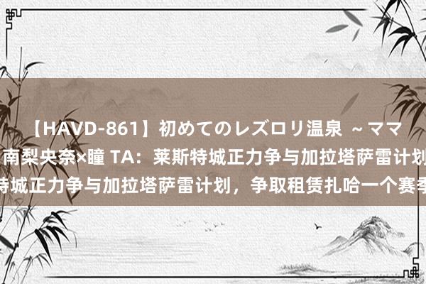 【HAVD-861】初めてのレズロリ温泉 ～ママには内緒のネコとタチ～ 南梨央奈×瞳 TA：莱斯特城正力争与加拉塔萨雷计划，争取租赁扎哈一个赛季