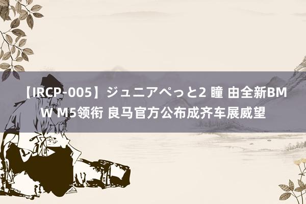 【IRCP-005】ジュニアぺっと2 瞳 由全新BMW M5领衔 良马官方公布成齐车展威望