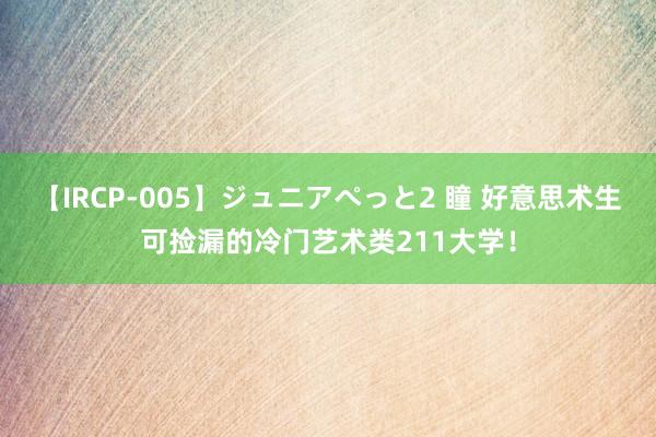 【IRCP-005】ジュニアぺっと2 瞳 好意思术生可捡漏的冷门艺术类211大学！