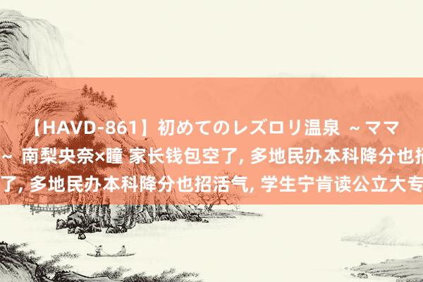 【HAVD-861】初めてのレズロリ温泉 ～ママには内緒のネコとタチ～ 南梨央奈×瞳 家长钱包空了, 多地民办本科降分也招活气, 学生宁肯读公立大专