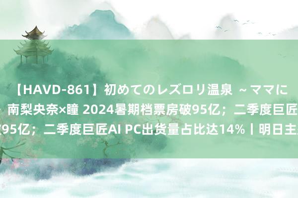 【HAVD-861】初めてのレズロリ温泉 ～ママには内緒のネコとタチ～ 南梨央奈×瞳 2024暑期档票房破95亿；二季度巨匠AI PC出货量占比达14%丨明日主题前瞻