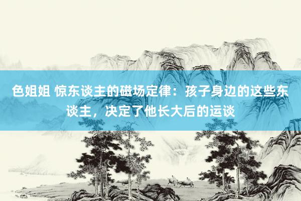 色姐姐 惊东谈主的磁场定律：孩子身边的这些东谈主，决定了他长大后的运谈