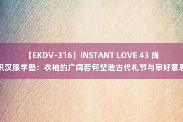 【EKDV-316】INSTANT LOVE 43 尚织汉服学塾：衣袖的广阔若何塑造古代礼节与审好意思