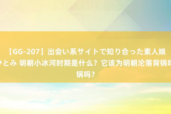 【GG-207】出会い系サイトで知り合った素人娘 ひとみ 明朝小冰河时期是什么？它该为明朝沦落背锅吗？