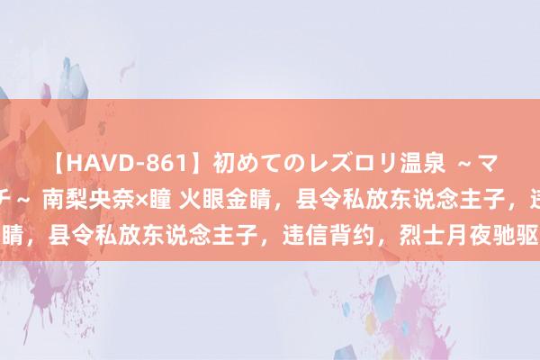 【HAVD-861】初めてのレズロリ温泉 ～ママには内緒のネコとタチ～ 南梨央奈×瞳 火眼金睛，县令私放东说念主子，违信背约，烈士月夜驰驱