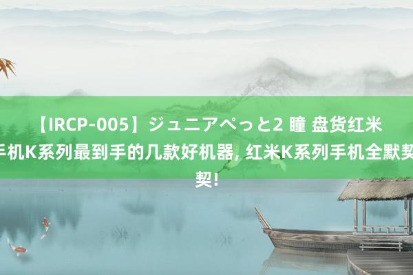 【IRCP-005】ジュニアぺっと2 瞳 盘货红米手机K系列最到手的几款好机器, 红米K系列手机全默契!