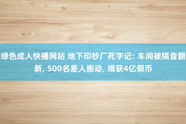 绿色成人快播网站 地下印钞厂死字记: 车间被隔音翻新, 500名差人搬动, 缉获4亿假币