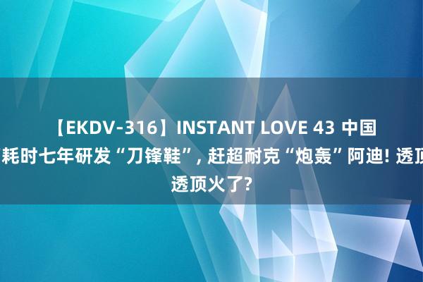 【EKDV-316】INSTANT LOVE 43 中国一鞋厂耗时七年研发“刀锋鞋”, 赶超耐克“炮轰”阿迪! 透顶火了?