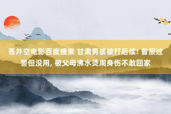 苍井空电影百度搜索 甘肃男孩被打后续! 曾报过警但没用， 被父母沸水烫周身伤不敢回家