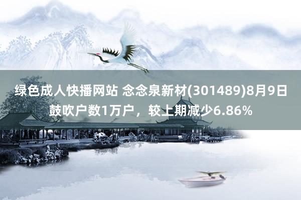 绿色成人快播网站 念念泉新材(301489)8月9日鼓吹户数1万户，较上期减少6.86%