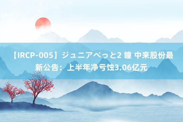 【IRCP-005】ジュニアぺっと2 瞳 中来股份最新公告：上半年净亏蚀3.06亿元