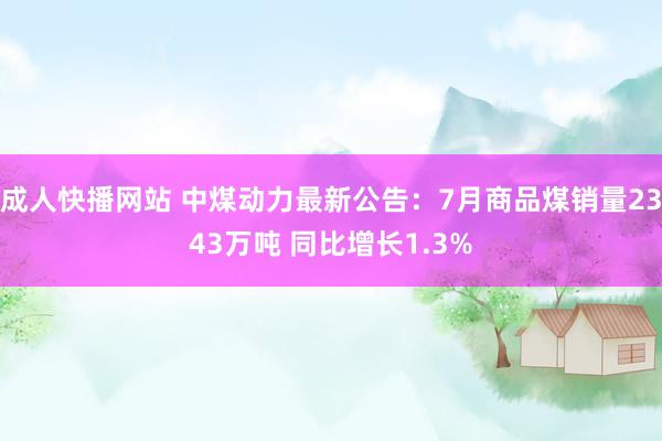 成人快播网站 中煤动力最新公告：7月商品煤销量2343万吨 同比增长1.3%