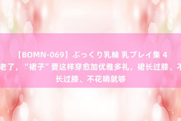 【BOMN-069】ぷっくり乳輪 乳プレイ集 4時間 等你老了，“裙子”要这样穿愈加优雅多礼，裙长过膝、不花哨就够