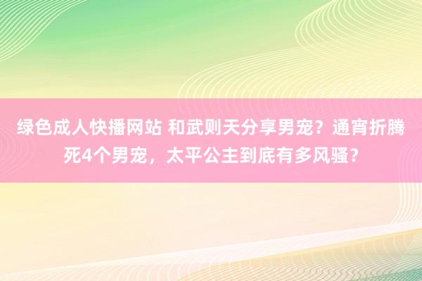 绿色成人快播网站 和武则天分享男宠？通宵折腾死4个男宠，太平公主到底有多风骚？