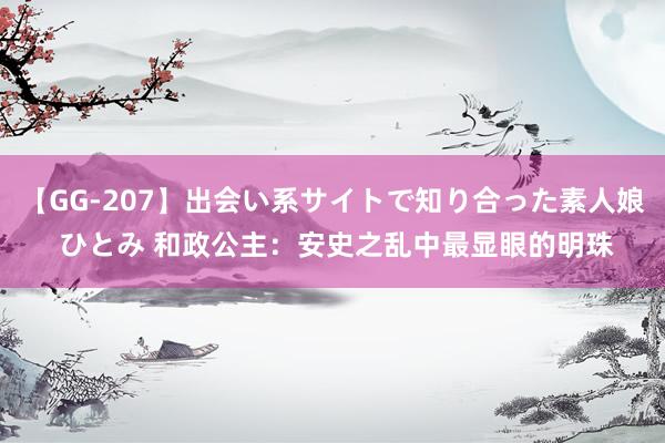 【GG-207】出会い系サイトで知り合った素人娘 ひとみ 和政公主：安史之乱中最显眼的明珠