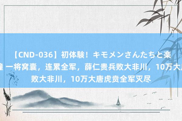 【CND-036】初体験！キモメンさんたちと楽しいセックス 瞳 一将窝囊，连累全军，薛仁贵兵败大非川，10万大唐虎贲全军灭尽