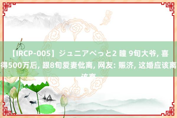 【IRCP-005】ジュニアぺっと2 瞳 9旬大爷， 喜得500万后， 跟8旬爱妻仳离， 网友: 赈济， 这婚应该离