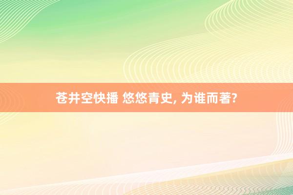 苍井空快播 悠悠青史， 为谁而著?