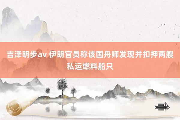 吉泽明步av 伊朗官员称该国舟师发现并扣押两艘私运燃料船只