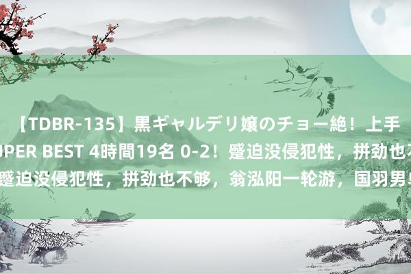 【TDBR-135】黒ギャルデリ嬢のチョー絶！上手いフェラチオ！！SUPER BEST 4時間19名 0-2！蹙迫没侵犯性，拼劲也不够，翁泓阳一轮游，国羽男单首败！