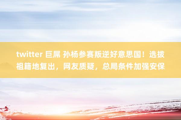 twitter 巨屌 孙杨参赛叛逆好意思国！选拔祖籍地复出，网友质疑，总局条件加强安保