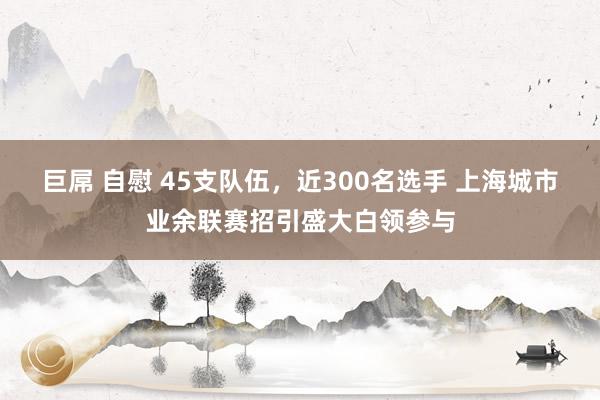 巨屌 自慰 45支队伍，近300名选手 上海城市业余联赛招引盛大白领参与