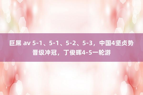 巨屌 av 5-1、5-1、5-2、5-3，中国4坚贞势晋级冲冠，丁俊晖4-5一轮游