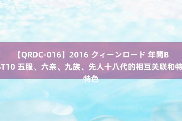 【QRDC-016】2016 クィーンロード 年間BEST10 五服、六亲、九族、先人十八代的相互关联和特色