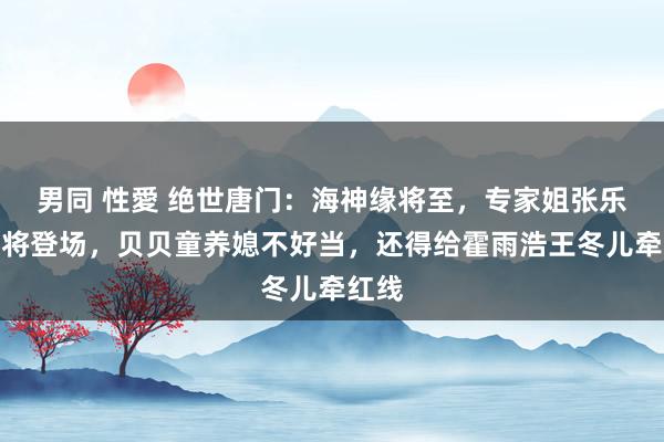 男同 性愛 绝世唐门：海神缘将至，专家姐张乐萱行将登场，贝贝童养媳不好当，还得给霍雨浩王冬儿牵红线