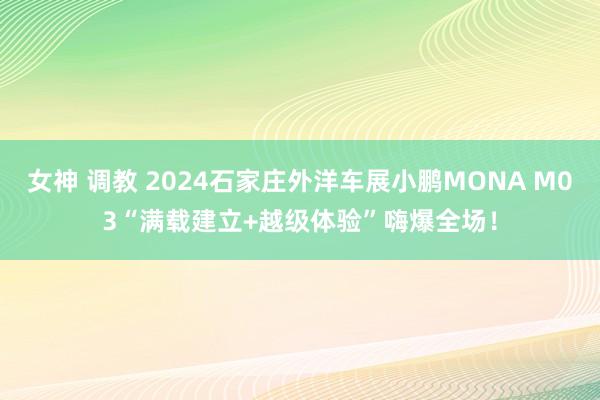 女神 调教 2024石家庄外洋车展小鹏MONA M03“满载建立+越级体验”嗨爆全场！