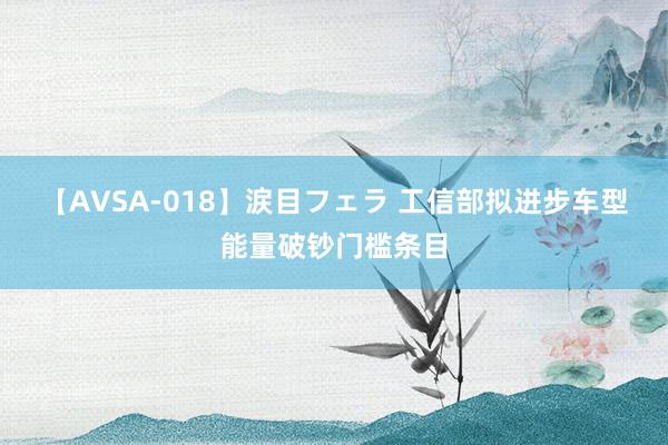 【AVSA-018】涙目フェラ 工信部拟进步车型能量破钞门槛条目