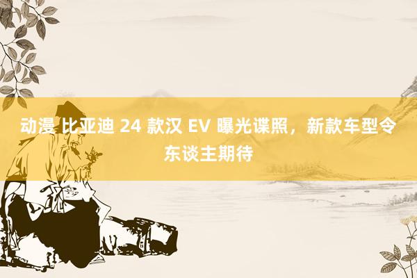 动漫 比亚迪 24 款汉 EV 曝光谍照，新款车型令东谈主期待